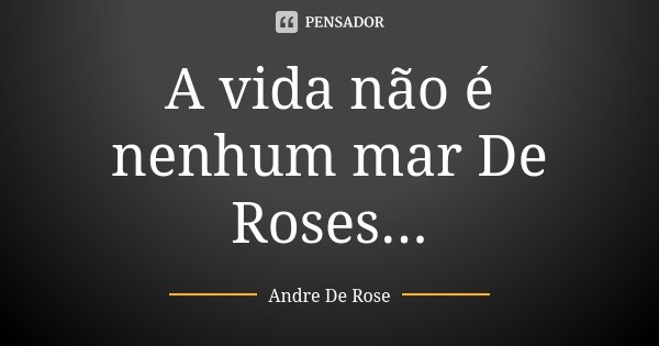 A vida não é nenhum mar De Roses...... Frase de Andre De Rose.