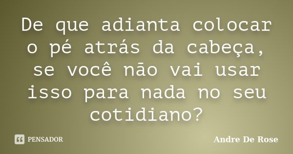 De que adianta colocar o pé atrás da cabeça, se você não vai usar isso para nada no seu cotidiano?... Frase de Andre De Rose.