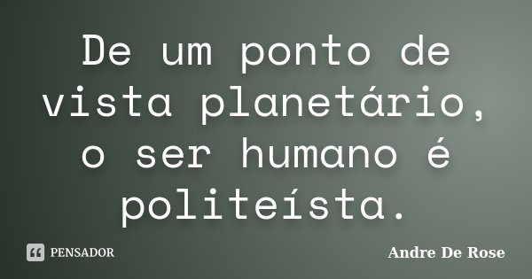 De um ponto de vista planetário, o ser humano é politeísta.... Frase de André De Rose.