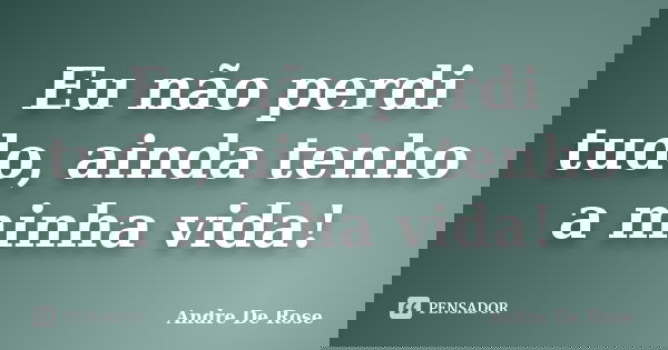 Eu não perdi tudo, ainda tenho a minha vida!... Frase de André De Rose.