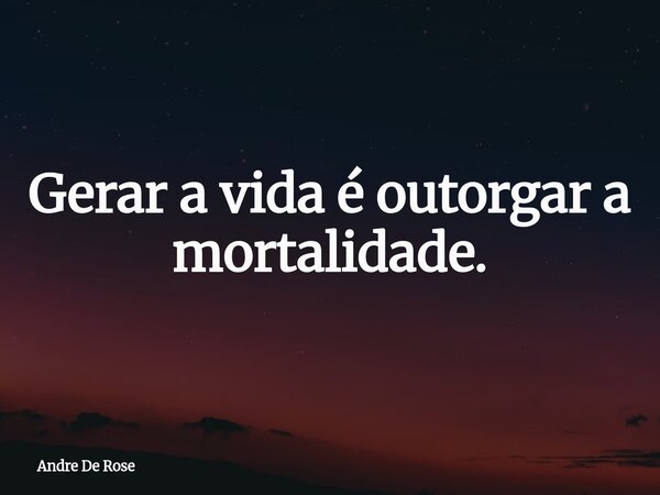 Gerar a vida é outorgar a mortalidade.... Frase de Andre De Rose.