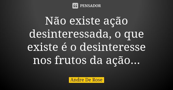 Não existe ação desinteressada, o que existe é o desinteresse nos frutos da ação...... Frase de André De Rose.