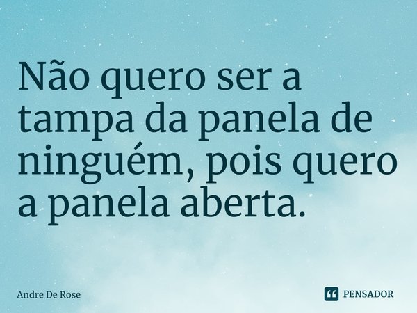 ⁠Não quero ser a tampa da panela de ninguém, pois quero a panela aberta.... Frase de Andre De Rose.