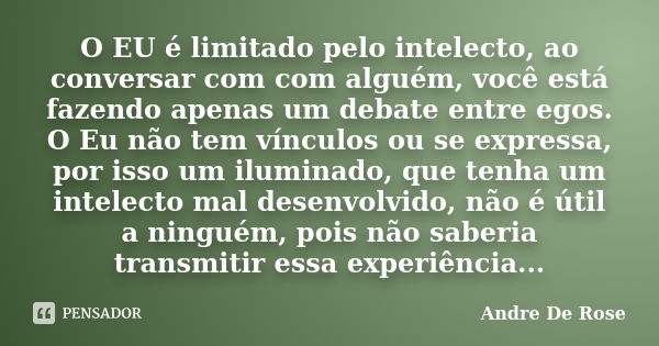 O EU é limitado pelo intelecto, ao conversar com com alguém, você está fazendo apenas um debate entre egos. O Eu não tem vínculos ou se expressa, por isso um il... Frase de Andre De Rose.