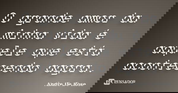 O grande amor da minha vida é aquele que está acontecendo agora.... Frase de André De Rose.
