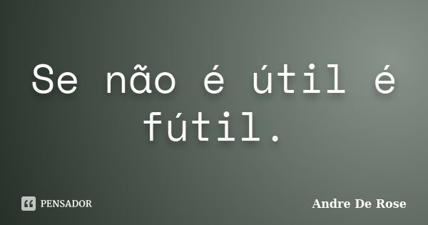 Se não é útil é fútil.... Frase de Andre De Rose.