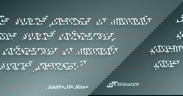 Se você pensa o mundo que você observa, quem observa o mundo que você pensa?... Frase de André De Rose.