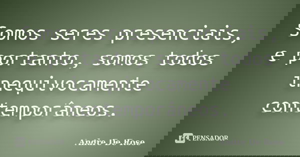Somos seres presenciais, e portanto, somos todos inequivocamente contemporâneos.... Frase de Andre De Rose.