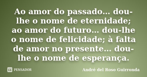 Ao amor do passado… dou-lhe o nome de eternidade; ao amor do futuro… dou-lhe o nome de felicidade; à falta de amor no presente… dou-lhe o nome de esperança.... Frase de André del Roso Guirronda.