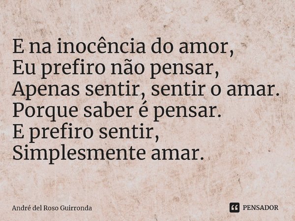 E na inocência do amor,
Eu prefiro não pensar,
Apenas sentir, sentir o amar.
Porque saber é pensar.
E prefiro sentir,
Simplesmente amar.... Frase de André del Roso Guirronda.