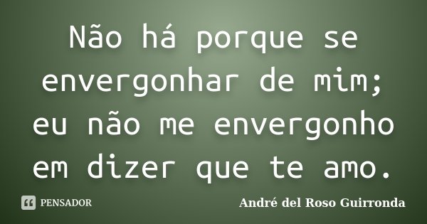Não há porque se envergonhar de mim; eu não me envergonho em dizer que te amo.... Frase de André del Roso Guirronda.