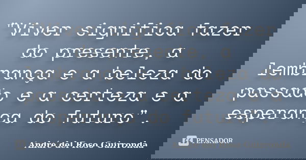 "Viver significa fazer do presente, a lembrança e a beleza do passado e a certeza e a esperança do futuro".... Frase de André del Roso Guirronda.