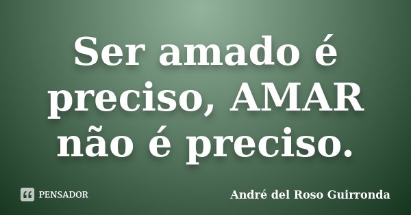 Ser amado é preciso, AMAR não é preciso.... Frase de André del Roso Guirronda.