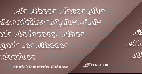 As Vezes Temos Que Sacrificar O Que A De Mais Valoroso, Para Atingir os Nossos Objetivos.... Frase de André Demétrius Vilanova.