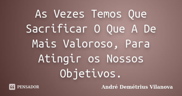 As Vezes Temos Que Sacrificar O Que A De Mais Valoroso, Para Atingir os Nossos Objetivos.... Frase de André Demétrius Vilanova.