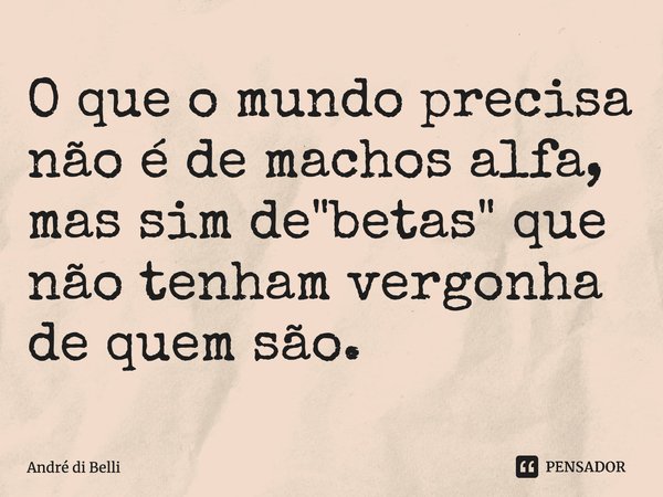 O que o mundo precisa não é de machos alfa, mas sim de "betas" que não tenham vergonha de quem são.... Frase de André di Belli.