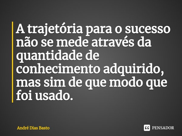 ⁠A trajetória para o sucesso não se mede através da quantidade de conhecimento adquirido, mas sim de que modo que foi usado.... Frase de André Dias Basto.