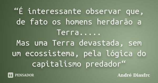 “É interessante observar que, de fato os homens herdarão a Terra..... Mas uma Terra devastada, sem um ecossistema, pela lógica do capitalismo predador“... Frase de André Diasfrc.