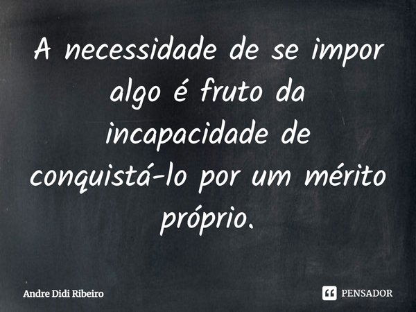 A necessidade de se impor algo é fruto da incapacidade de conquistá-lo por um mérito próprio.... Frase de Andre Didi Ribeiro.