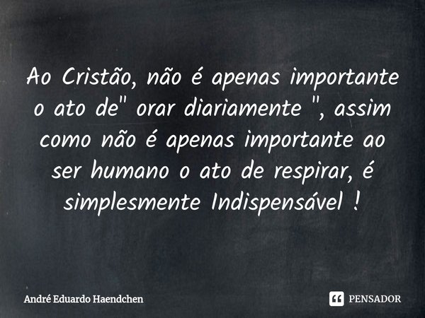 ⁠Ao Cristão, não é apenas importante o ato de " orar diariamente ", assim como não é apenas importante ao ser humano o ato de respirar, é simplesmente... Frase de André Eduardo Haendchen.