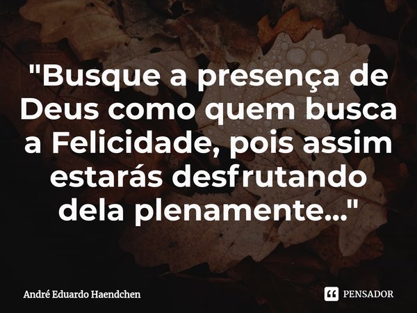 ⁠"Busque a presença de Deus como quem busca a Felicidade, pois assim estarás desfrutando dela plenamente..."... Frase de André Eduardo Haendchen.