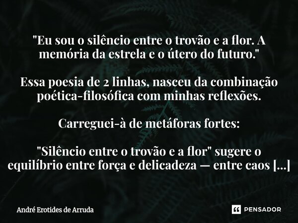 "Eu sou o silêncio entre o trovão e a flor. A memória da estrela e o útero do futuro." Essa poesia de 2 linhas, nasceu da combinação poética-filosóf... Frase de André Erotides de Arruda.