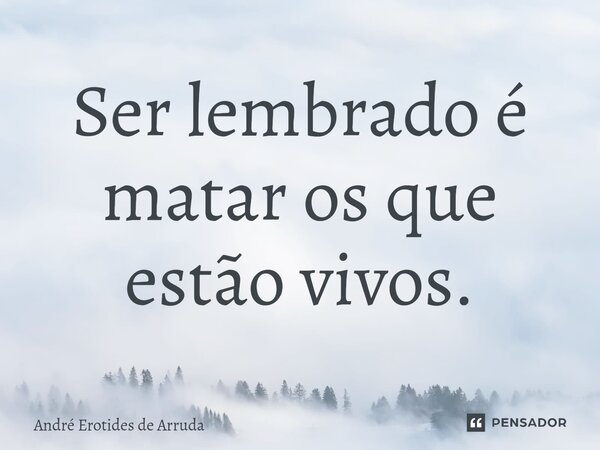 Ser lembrado é matar os que estão vivos.... Frase de André Erotides de Arruda.