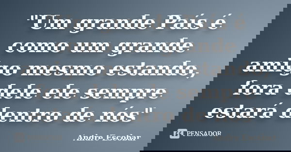 "Um grande País é como um grande amigo mesmo estando, fora dele ele sempre estará dentro de nós"... Frase de Andre Escobar.
