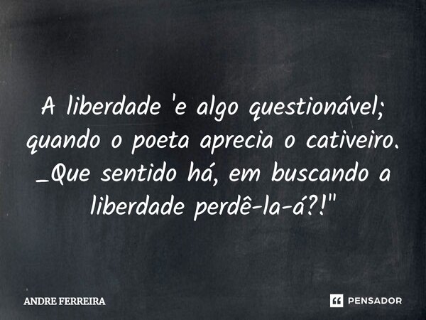 ⁠ A liberdade 'e algo questionável; quando o poeta aprecia o cativeiro. _Que sentido há, em buscando a liberdade perdê-la-á?! "... Frase de André Ferreira.