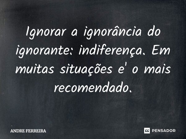 ⁠Ignorar a ignorância do ignorante: indiferença. Em muitas situações e' o mais recomendado.... Frase de André Ferreira.