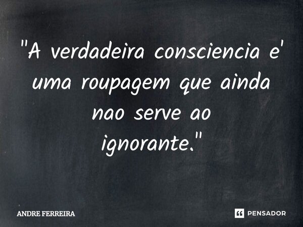 "⁠A verdadeira consciência e' uma roupagem que ainda não serve ao ignorante."... Frase de André Ferreira.