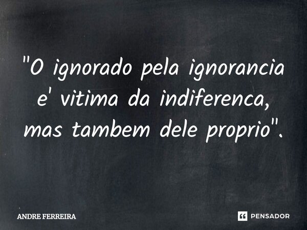 ⁠"O ignorado pela ignorância e' vitima da indiferença, mas também dele próprio".... Frase de André Ferreira.