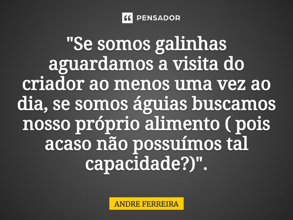 ⁠"Se somos galinhas aguardamos a visita do criador ao menos uma vez ao dia, se somos águias buscamos nosso próprio alimento ( pois acaso não possuímos tal ... Frase de André Ferreira.