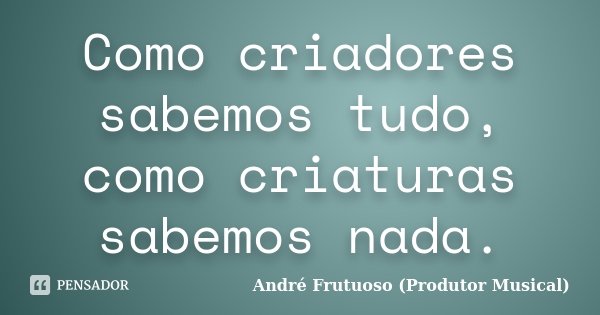 Como criadores sabemos tudo, como criaturas sabemos nada.... Frase de André Frutuoso (Produtor Musical).