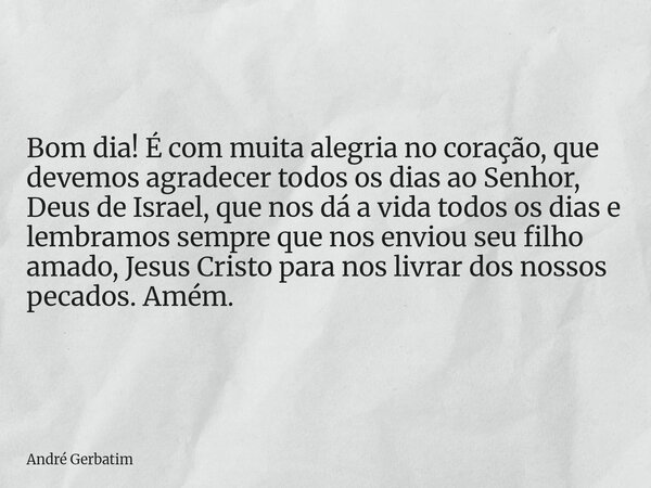Bom dia! É com muita alegria no coração, que devemos agradecer todos os dias ao Senhor, Deus de Israel, que nos dá a vida todos os dias e lembramos sempre que n... Frase de André Gerbatim.