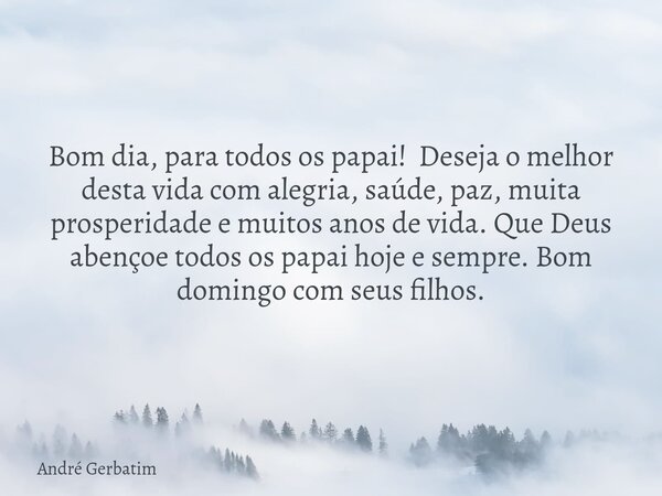 Bom dia, para todos os papai! Deseja o melhor desta vida com alegria, saúde, paz, muita prosperidade e muitos anos de vida. Que Deus abençoe todos os papai hoje... Frase de André Gerbatim.