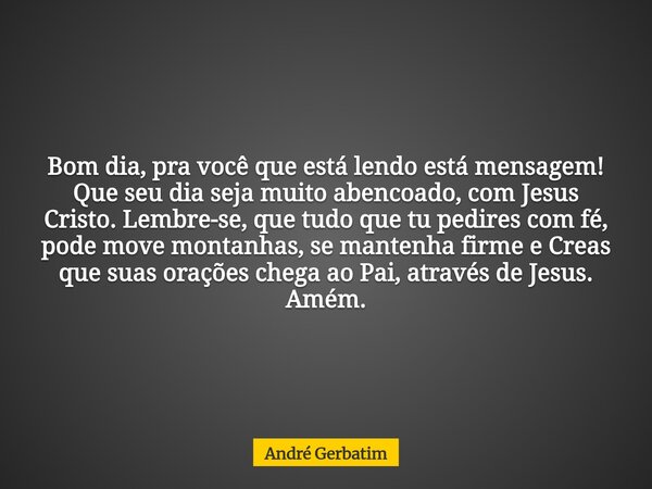 Bom dia, pra você que está lendo está mensagem! Que seu dia seja muito abencoado, com Jesus Cristo. Lembre-se, que tudo que tu pedires com fé, pode move montanh... Frase de André Gerbatim.