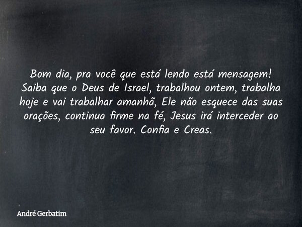 Bom dia, pra você que está lendo está mensagem! Saiba que o Deus de Israel, trabalhou ontem, trabalha hoje e vai trabalhar amanhã, Ele não esquece das suas oraç... Frase de André Gerbatim.