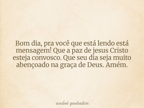 Bom dia, pra você que está lendo está mensagem! Que a paz de jesus Cristo esteja convosco. Que seu dia seja muito abençoado na graça de Deus. Amém.... Frase de andré gerbatim.