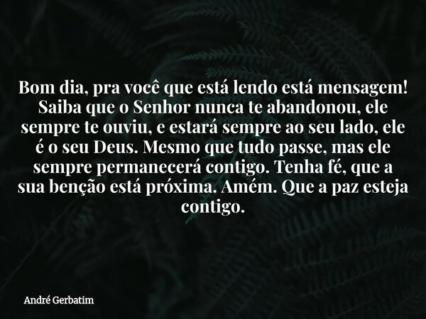 Bom dia, pra você que está lendo está mensagem! Saiba que o Senhor nunca te abandonou, ele sempre te ouviu, e estará sempre ao seu lado, ele é o seu Deus. Mesmo... Frase de André Gerbatim.