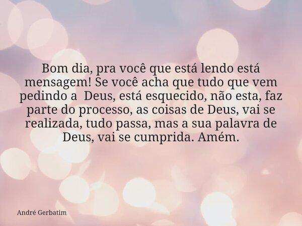 Bom dia, pra você que está lendo está mensagem! Se você acha que tudo que vem pedindo a Deus, está esquecido, não esta, faz parte do processo, as coisas de Deus... Frase de André Gerbatim.