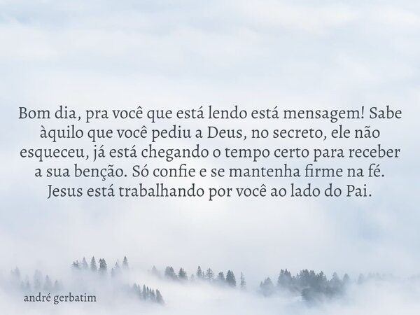 Bom dia, pra você que está lendo está mensagem! Sabe àquilo que você pediu a Deus, no secreto, ele não esqueceu, já está chegando o tempo certo para receber a s... Frase de andré gerbatim.