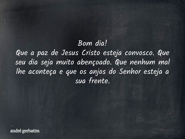 Bom dia! Que a paz de Jesus Cristo esteja convosco. Que seu dia seja muito abençoado. Que nenhum mal lhe aconteça e que os anjos do Senhor esteja a sua frente.... Frase de andré gerbatim.