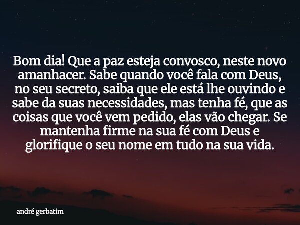 Bom dia! Que a paz esteja convosco, neste novo amanhacer. Sabe quando você fala com Deus, no seu secreto, saiba que ele está lhe ouvindo e sabe da suas necessid... Frase de andré gerbatim.