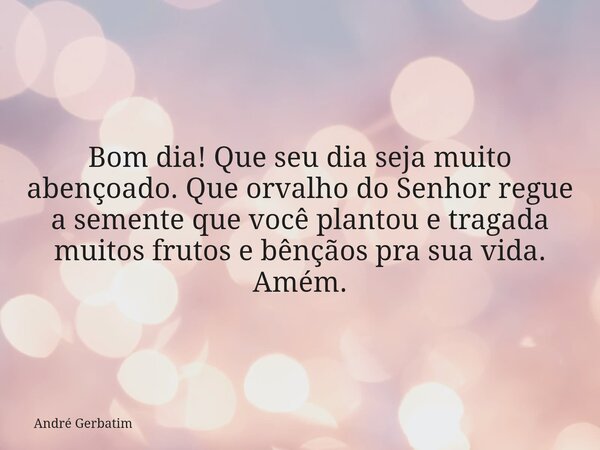 Bom dia! Que seu dia seja muito abençoado. Que orvalho do Senhor regue a semente que você plantou e tragada muitos frutos e bênçãos pra sua vida. Amém.... Frase de André Gerbatim.
