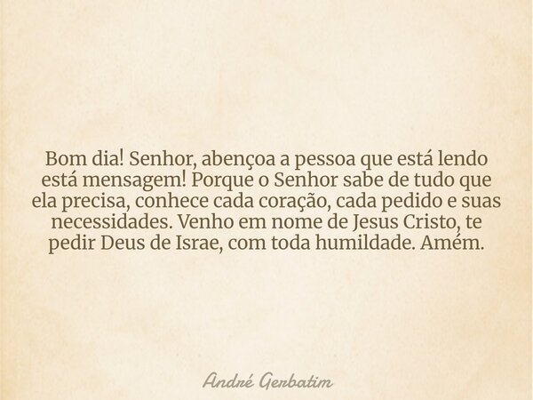 Bom dia! Senhor, abençoa a pessoa que está lendo está mensagem! Porque o Senhor sabe de tudo que ela precisa, conhece cada coração, cada pedido e suas necessida... Frase de André Gerbatim.