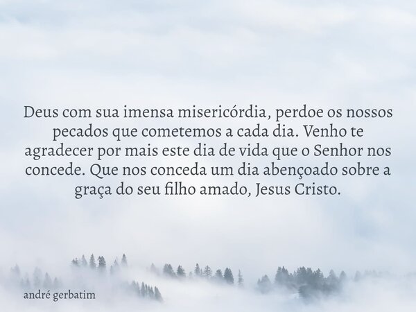 Deus com sua imensa misericórdia, perdoe os nossos pecados que cometemos a cada dia. Venho te agradecer por mais este dia de vida que o Senhor nos concede. Que ... Frase de andré gerbatim.