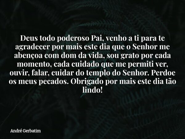 Deus todo poderoso Pai, venho a ti para te agradecer por mais este dia que o Senhor me abençoa com dom da vida, sou grato por cada momento, cada cuidado que me ... Frase de André Gerbatim.