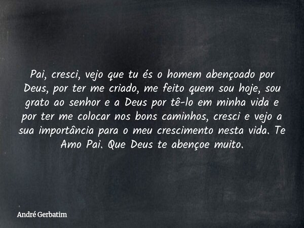 Pai, cresci, vejo que tu és o homem abençoado por Deus, por ter me criado, me feito quem sou hoje, sou grato ao senhor e a Deus por tê-lo em minha vida e por te... Frase de André Gerbatim.