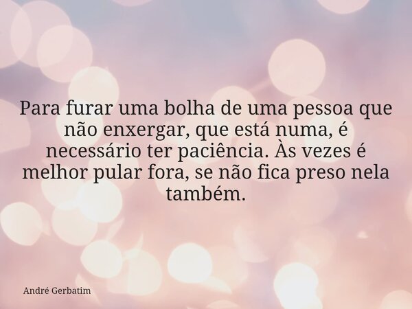 Para furar uma bolha de uma pessoa que não enxergar, que está numa, é necessário ter paciência. Às vezes é melhor pular fora, se não fica preso nela também.... Frase de André Gerbatim.